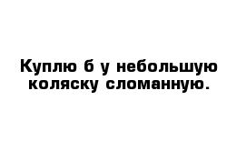 Куплю б у небольшую коляску сломанную.